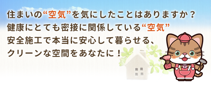 住まいの”空気”を気にしたことはありますか?健康にとても密接に関係している”空気”安全施工で本当に安心して暮らせる、クリーンな空間をあなたに!
