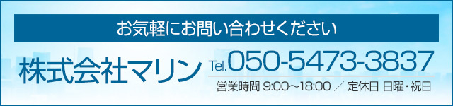 お気軽にお問い合わせください 株式会社マリン 【電話番号】050-5473-3837【営業時間】9:00〜18:00【定休日】日曜・祝日