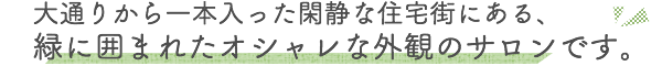 大通りから一本入った閑静な住宅街にある緑に囲まれたオシャレな外観のサロンです。